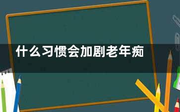 什么习惯会加剧老年痴呆的进程？ 如何避免老年痴呆呢？,什么行为会加速衰老